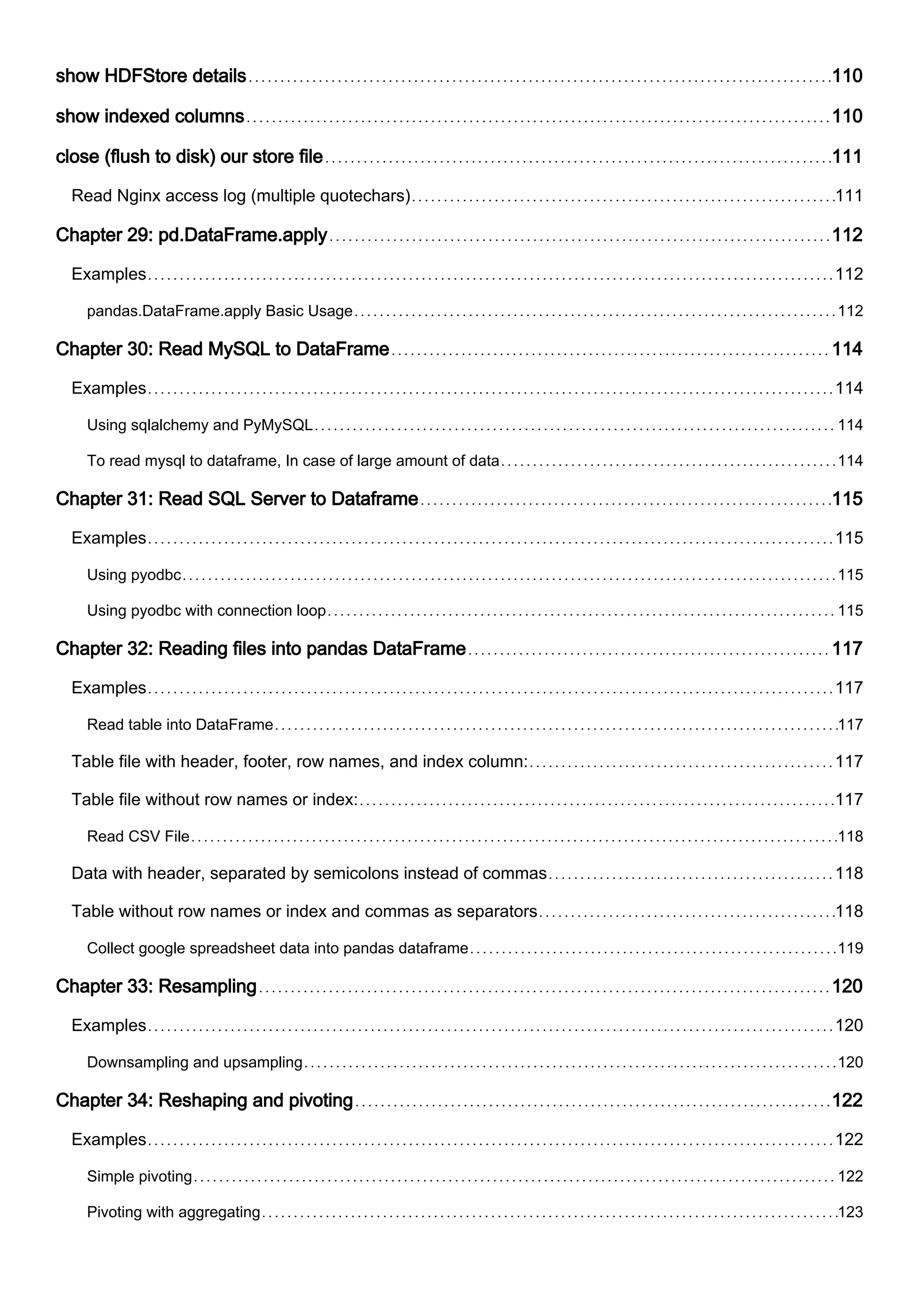 show HDFStore details 110
show indexed columns 110
close (flush to disk) our store file 111
Read Nginx access log (multiple quotechars) 111
Chapter 29: pd.DataFrame.apply 112
Examples 112
pandas.DataFrame.apply Basic Usage 112
Chapter 30: Read MySQL to DataFrame 114
Examples 114
Using sqlalchemy and PyMySQL 114
To read mysql to dataframe, In case of large amount of data 114
Chapter 31: Read SQL Server to Dataframe 115
Examples 115
Using pyodbc 115
Using pyodbc with connection loop 115
Chapter 32: Reading files into pandas DataFrame 117
Examples 117
Read table into DataFrame 117
Table file with header, footer, row names, and index column: 117
Table file without row names or index: 117
Read CSV File 118
Data with header, separated by semicolons instead of commas 118
Table without row names or index and commas as separators 118
Collect google spreadsheet data into pandas dataframe 119
Chapter 33: Resampling 120
Examples 120
Downsampling and upsampling 120
Chapter 34: Reshaping and pivoting 122
Examples 122
Simple pivoting 122
Pivoting with aggregating 123
 