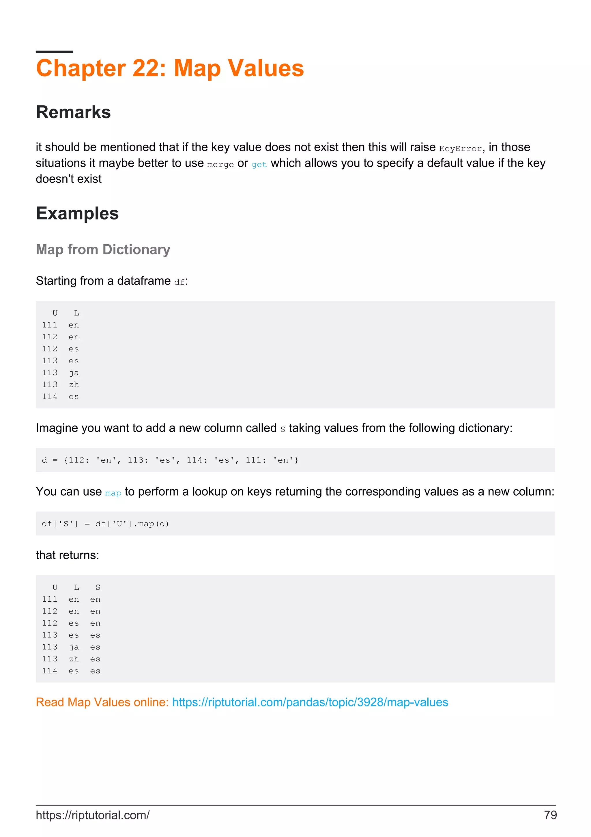 Chapter 22: Map Values
Remarks
it should be mentioned that if the key value does not exist then this will raise KeyError, in those
situations it maybe better to use merge or get which allows you to specify a default value if the key
doesn't exist
Examples
Map from Dictionary
Starting from a dataframe df:
U L
111 en
112 en
112 es
113 es
113 ja
113 zh
114 es
Imagine you want to add a new column called S taking values from the following dictionary:
d = {112: 'en', 113: 'es', 114: 'es', 111: 'en'}
You can use map to perform a lookup on keys returning the corresponding values as a new column:
df['S'] = df['U'].map(d)
that returns:
U L S
111 en en
112 en en
112 es en
113 es es
113 ja es
113 zh es
114 es es
Read Map Values online: https://riptutorial.com/pandas/topic/3928/map-values
https://riptutorial.com/ 79
 