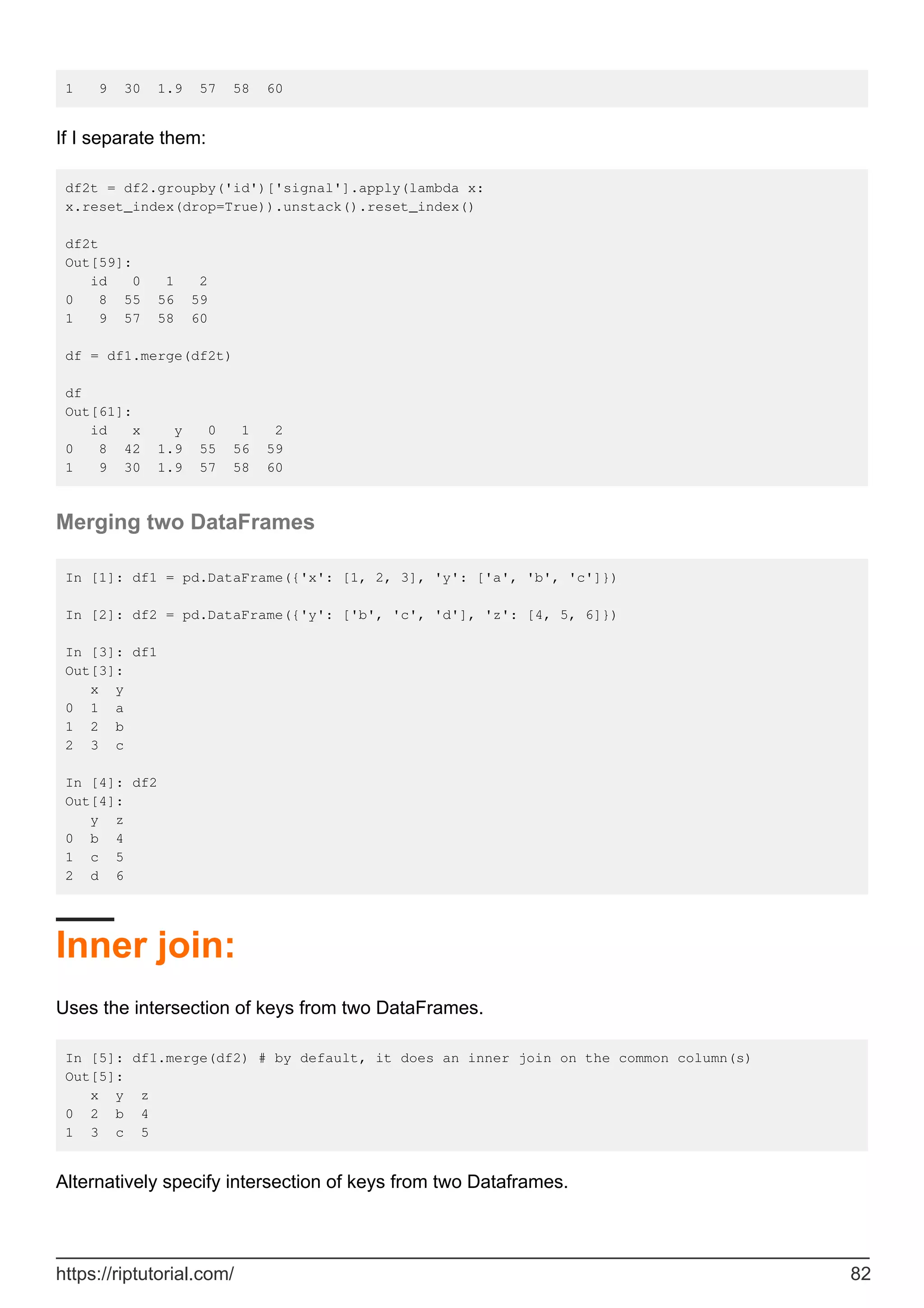 1 9 30 1.9 57 58 60
If I separate them:
df2t = df2.groupby('id')['signal'].apply(lambda x:
x.reset_index(drop=True)).unstack().reset_index()
df2t
Out[59]:
id 0 1 2
0 8 55 56 59
1 9 57 58 60
df = df1.merge(df2t)
df
Out[61]:
id x y 0 1 2
0 8 42 1.9 55 56 59
1 9 30 1.9 57 58 60
Merging two DataFrames
In [1]: df1 = pd.DataFrame({'x': [1, 2, 3], 'y': ['a', 'b', 'c']})
In [2]: df2 = pd.DataFrame({'y': ['b', 'c', 'd'], 'z': [4, 5, 6]})
In [3]: df1
Out[3]:
x y
0 1 a
1 2 b
2 3 c
In [4]: df2
Out[4]:
y z
0 b 4
1 c 5
2 d 6
Inner join:
Uses the intersection of keys from two DataFrames.
In [5]: df1.merge(df2) # by default, it does an inner join on the common column(s)
Out[5]:
x y z
0 2 b 4
1 3 c 5
Alternatively specify intersection of keys from two Dataframes.
https://riptutorial.com/ 82
 
