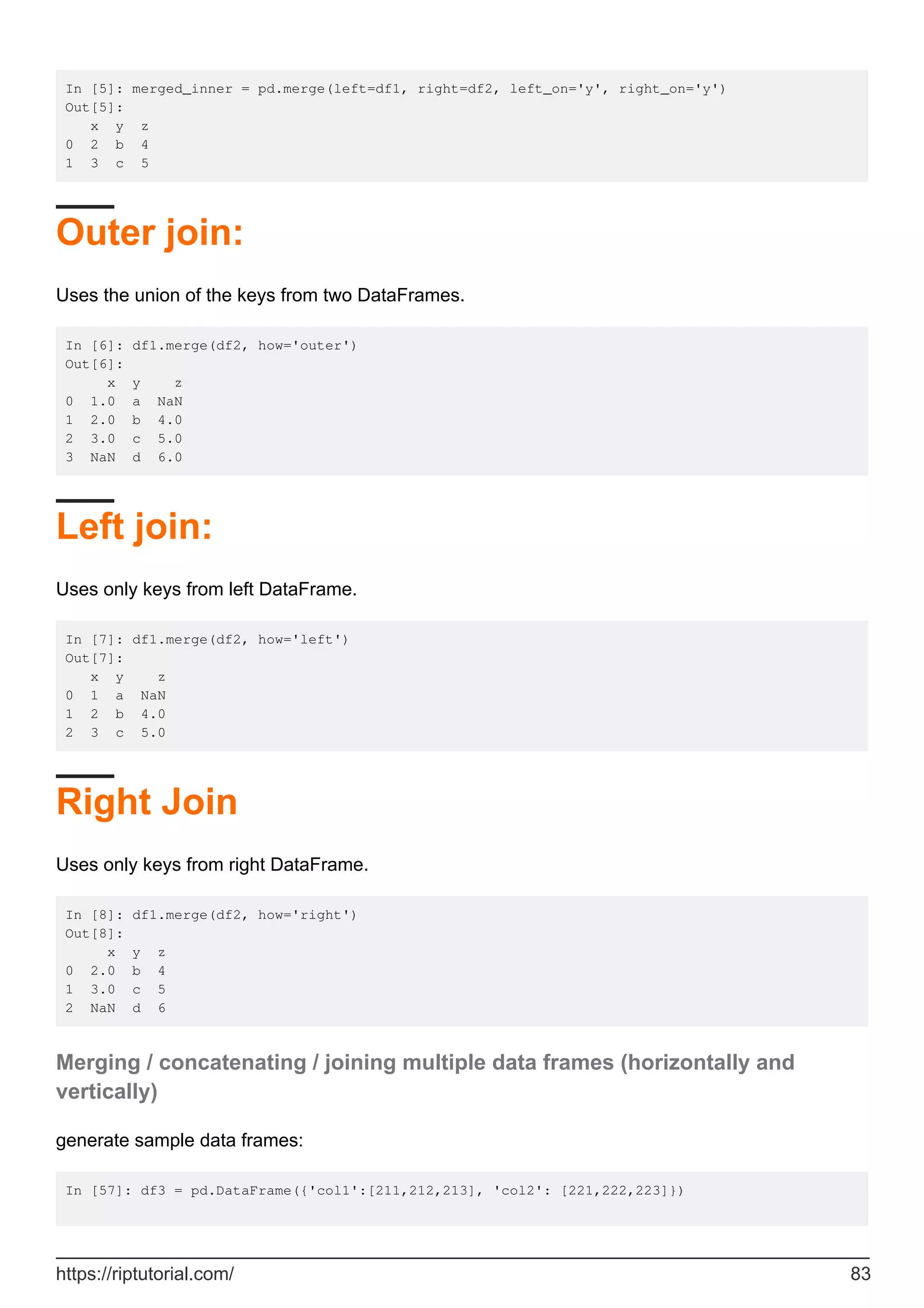In [5]: merged_inner = pd.merge(left=df1, right=df2, left_on='y', right_on='y')
Out[5]:
x y z
0 2 b 4
1 3 c 5
Outer join:
Uses the union of the keys from two DataFrames.
In [6]: df1.merge(df2, how='outer')
Out[6]:
x y z
0 1.0 a NaN
1 2.0 b 4.0
2 3.0 c 5.0
3 NaN d 6.0
Left join:
Uses only keys from left DataFrame.
In [7]: df1.merge(df2, how='left')
Out[7]:
x y z
0 1 a NaN
1 2 b 4.0
2 3 c 5.0
Right Join
Uses only keys from right DataFrame.
In [8]: df1.merge(df2, how='right')
Out[8]:
x y z
0 2.0 b 4
1 3.0 c 5
2 NaN d 6
Merging / concatenating / joining multiple data frames (horizontally and
vertically)
generate sample data frames:
In [57]: df3 = pd.DataFrame({'col1':[211,212,213], 'col2': [221,222,223]})
https://riptutorial.com/ 83
 