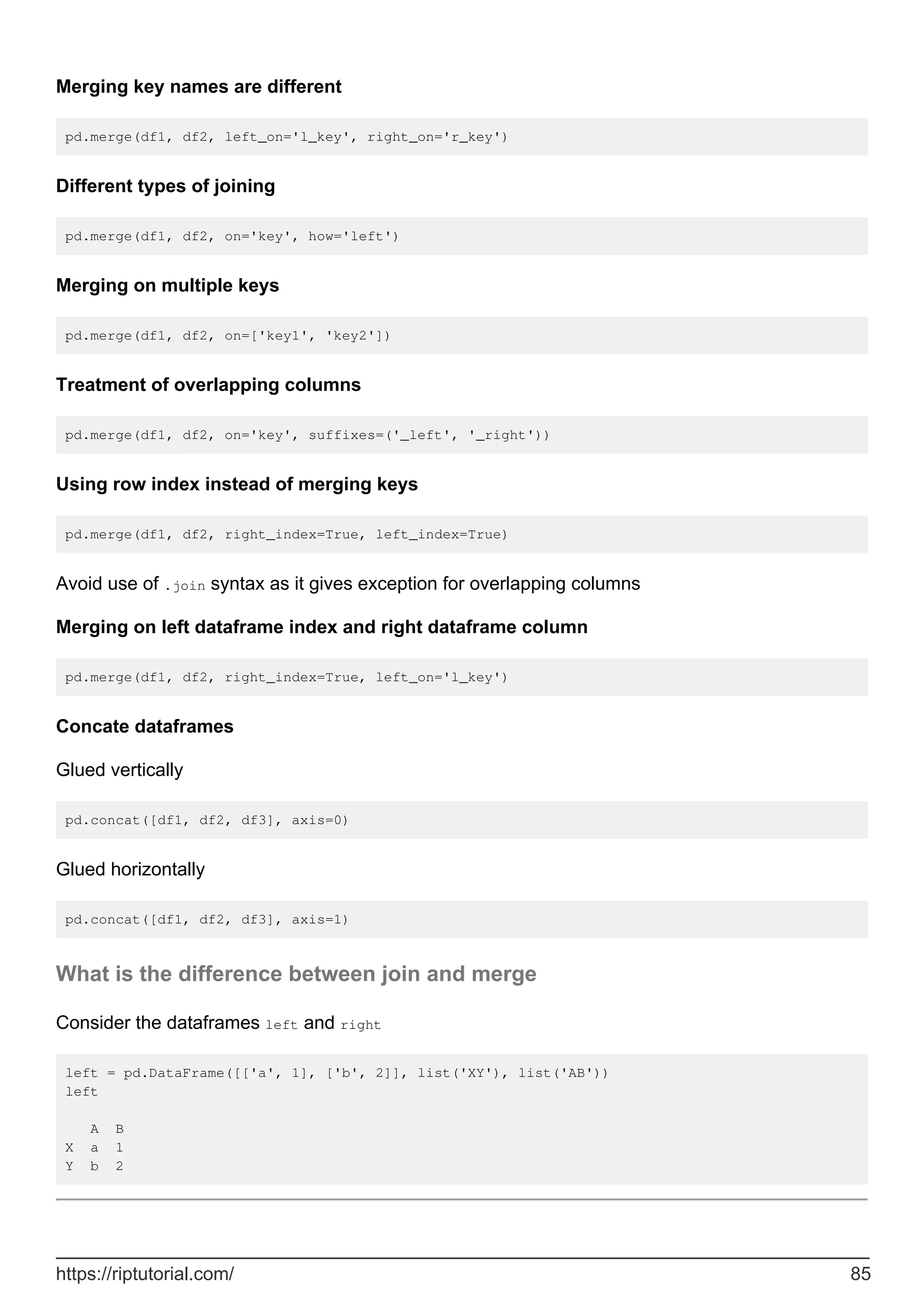 Merging key names are different
pd.merge(df1, df2, left_on='l_key', right_on='r_key')
Different types of joining
pd.merge(df1, df2, on='key', how='left')
Merging on multiple keys
pd.merge(df1, df2, on=['key1', 'key2'])
Treatment of overlapping columns
pd.merge(df1, df2, on='key', suffixes=('_left', '_right'))
Using row index instead of merging keys
pd.merge(df1, df2, right_index=True, left_index=True)
Avoid use of .join syntax as it gives exception for overlapping columns
Merging on left dataframe index and right dataframe column
pd.merge(df1, df2, right_index=True, left_on='l_key')
Concate dataframes
Glued vertically
pd.concat([df1, df2, df3], axis=0)
Glued horizontally
pd.concat([df1, df2, df3], axis=1)
What is the difference between join and merge
Consider the dataframes left and right
left = pd.DataFrame([['a', 1], ['b', 2]], list('XY'), list('AB'))
left
A B
X a 1
Y b 2
https://riptutorial.com/ 85
 