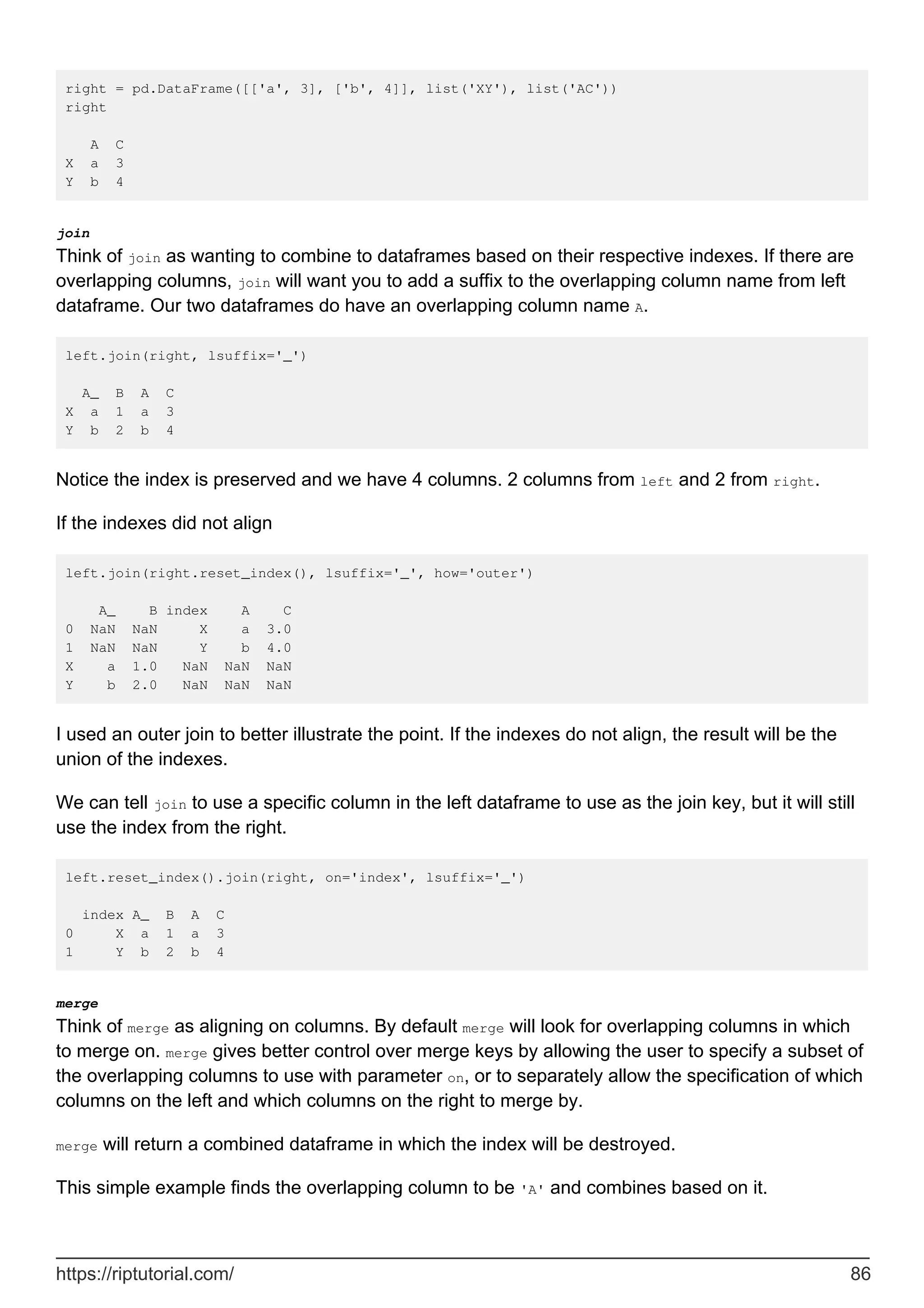 right = pd.DataFrame([['a', 3], ['b', 4]], list('XY'), list('AC'))
right
A C
X a 3
Y b 4
join
Think of join as wanting to combine to dataframes based on their respective indexes. If there are
overlapping columns, join will want you to add a suffix to the overlapping column name from left
dataframe. Our two dataframes do have an overlapping column name A.
left.join(right, lsuffix='_')
A_ B A C
X a 1 a 3
Y b 2 b 4
Notice the index is preserved and we have 4 columns. 2 columns from left and 2 from right.
If the indexes did not align
left.join(right.reset_index(), lsuffix='_', how='outer')
A_ B index A C
0 NaN NaN X a 3.0
1 NaN NaN Y b 4.0
X a 1.0 NaN NaN NaN
Y b 2.0 NaN NaN NaN
I used an outer join to better illustrate the point. If the indexes do not align, the result will be the
union of the indexes.
We can tell join to use a specific column in the left dataframe to use as the join key, but it will still
use the index from the right.
left.reset_index().join(right, on='index', lsuffix='_')
index A_ B A C
0 X a 1 a 3
1 Y b 2 b 4
merge
Think of merge as aligning on columns. By default merge will look for overlapping columns in which
to merge on. merge gives better control over merge keys by allowing the user to specify a subset of
the overlapping columns to use with parameter on, or to separately allow the specification of which
columns on the left and which columns on the right to merge by.
merge will return a combined dataframe in which the index will be destroyed.
This simple example finds the overlapping column to be 'A' and combines based on it.
https://riptutorial.com/ 86
 