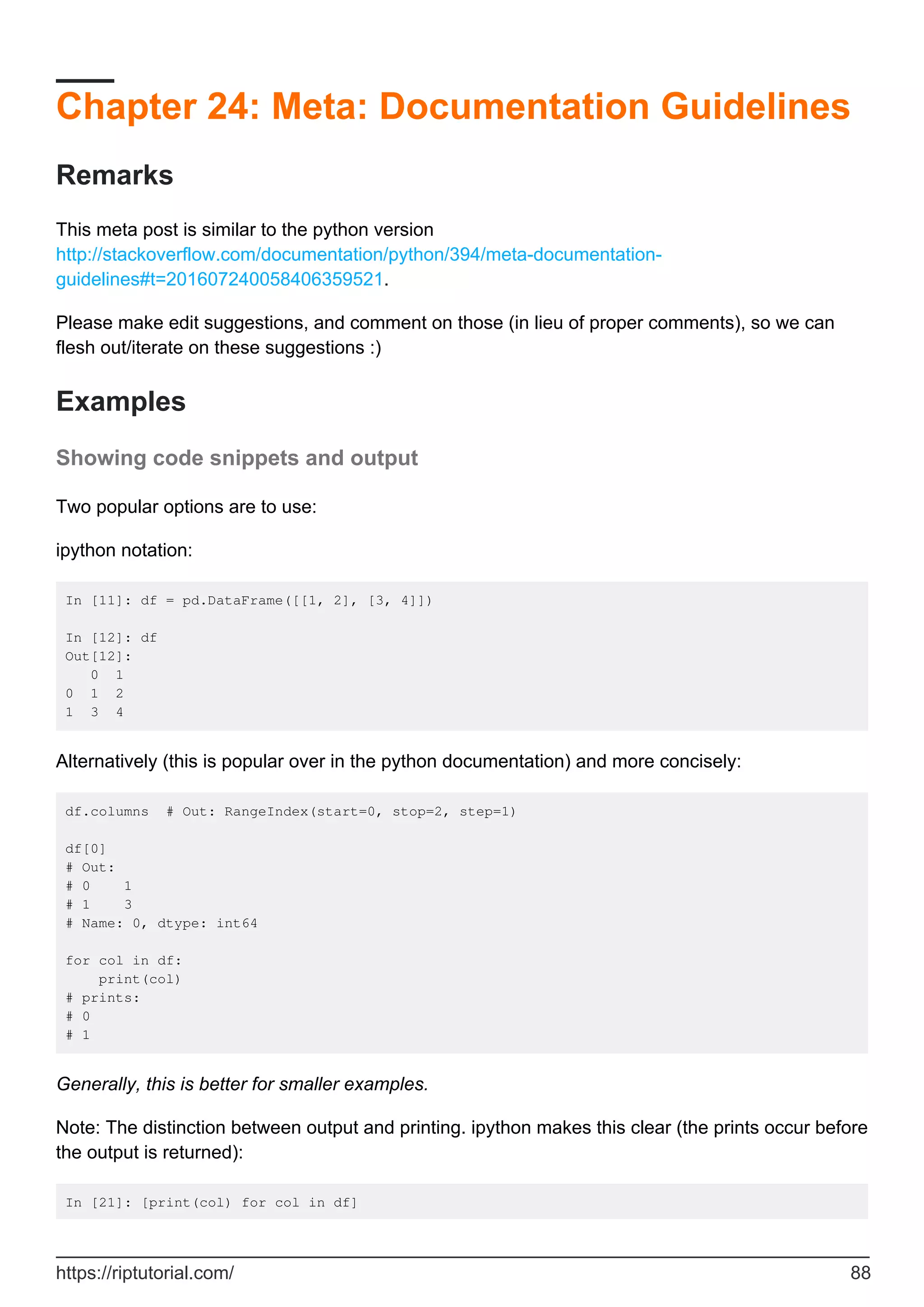 Chapter 24: Meta: Documentation Guidelines
Remarks
This meta post is similar to the python version
http://stackoverflow.com/documentation/python/394/meta-documentation-
guidelines#t=201607240058406359521.
Please make edit suggestions, and comment on those (in lieu of proper comments), so we can
flesh out/iterate on these suggestions :)
Examples
Showing code snippets and output
Two popular options are to use:
ipython notation:
In [11]: df = pd.DataFrame([[1, 2], [3, 4]])
In [12]: df
Out[12]:
0 1
0 1 2
1 3 4
Alternatively (this is popular over in the python documentation) and more concisely:
df.columns # Out: RangeIndex(start=0, stop=2, step=1)
df[0]
# Out:
# 0 1
# 1 3
# Name: 0, dtype: int64
for col in df:
print(col)
# prints:
# 0
# 1
Generally, this is better for smaller examples.
Note: The distinction between output and printing. ipython makes this clear (the prints occur before
the output is returned):
In [21]: [print(col) for col in df]
https://riptutorial.com/ 88
 