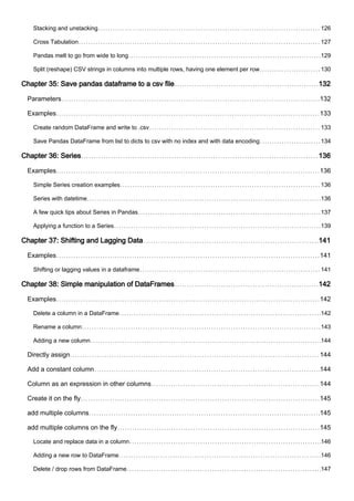 Stacking and unstacking 126
Cross Tabulation 127
Pandas melt to go from wide to long 129
Split (reshape) CSV strings in columns into multiple rows, having one element per row 130
Chapter 35: Save pandas dataframe to a csv file 132
Parameters 132
Examples 133
Create random DataFrame and write to .csv 133
Save Pandas DataFrame from list to dicts to csv with no index and with data encoding 134
Chapter 36: Series 136
Examples 136
Simple Series creation examples 136
Series with datetime 136
A few quick tips about Series in Pandas 137
Applying a function to a Series 139
Chapter 37: Shifting and Lagging Data 141
Examples 141
Shifting or lagging values in a dataframe 141
Chapter 38: Simple manipulation of DataFrames 142
Examples 142
Delete a column in a DataFrame 142
Rename a column 143
Adding a new column 144
Directly assign 144
Add a constant column 144
Column as an expression in other columns 144
Create it on the fly 145
add multiple columns 145
add multiple columns on the fly 145
Locate and replace data in a column 146
Adding a new row to DataFrame 146
Delete / drop rows from DataFrame 147
 
