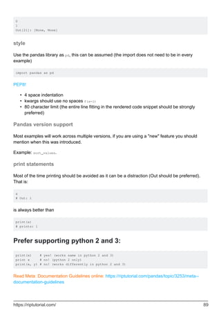 0
1
Out[21]: [None, None]
style
Use the pandas library as pd, this can be assumed (the import does not need to be in every
example)
import pandas as pd
PEP8!
4 space indentation
•
kwargs should use no spaces f(a=1)
•
80 character limit (the entire line fitting in the rendered code snippet should be strongly
preferred)
•
Pandas version support
Most examples will work across multiple versions, if you are using a "new" feature you should
mention when this was introduced.
Example: sort_values.
print statements
Most of the time printing should be avoided as it can be a distraction (Out should be preferred).
That is:
a
# Out: 1
is always better than
print(a)
# prints: 1
Prefer supporting python 2 and 3:
print(x) # yes! (works same in python 2 and 3)
print x # no! (python 2 only)
print(x, y) # no! (works differently in python 2 and 3)
Read Meta: Documentation Guidelines online: https://riptutorial.com/pandas/topic/3253/meta--
documentation-guidelines
https://riptutorial.com/ 89
 