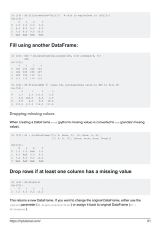 In [14]: df.fillna(method='bfill') # this is equivalent to .bfill()
Out[14]:
0 1 2 3
0 1.0 2.0 5.0 3.0
1 4.0 8.0 5.0 6.0
2 7.0 8.0 9.0 10.0
3 NaN NaN NaN NaN
Fill using another DataFrame:
In [15]: df2 = pd.DataFrame(np.arange(100, 116).reshape(4, 4))
df2
Out[15]:
0 1 2 3
0 100 101 102 103
1 104 105 106 107
2 108 109 110 111
3 112 113 114 115
In [16]: df.fillna(df2) # takes the corresponding cells in df2 to fill df
Out[16]:
0 1 2 3
0 1.0 2.0 102.0 3.0
1 4.0 105.0 5.0 6.0
2 7.0 8.0 9.0 10.0
3 112.0 113.0 114.0 115.0
Dropping missing values
When creating a DataFrame None (python's missing value) is converted to NaN (pandas' missing
value):
In [11]: df = pd.DataFrame([[1, 2, None, 3], [4, None, 5, 6],
[7, 8, 9, 10], [None, None, None, None]])
Out[11]:
0 1 2 3
0 1.0 2.0 NaN 3.0
1 4.0 NaN 5.0 6.0
2 7.0 8.0 9.0 10.0
3 NaN NaN NaN NaN
Drop rows if at least one column has a missing value
In [12]: df.dropna()
Out[12]:
0 1 2 3
2 7.0 8.0 9.0 10.0
This returns a new DataFrame. If you want to change the original DataFrame, either use the
inplace parameter (df.dropna(inplace=True)) or assign it back to original DataFrame (df =
df.dropna()).
https://riptutorial.com/ 91
 