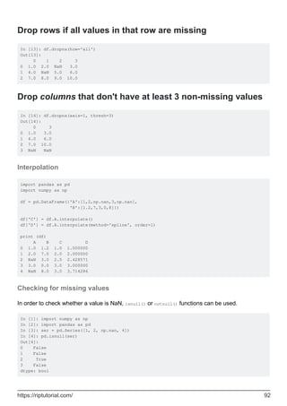 Drop rows if all values in that row are missing
In [13]: df.dropna(how='all')
Out[13]:
0 1 2 3
0 1.0 2.0 NaN 3.0
1 4.0 NaN 5.0 6.0
2 7.0 8.0 9.0 10.0
Drop columns that don't have at least 3 non-missing values
In [14]: df.dropna(axis=1, thresh=3)
Out[14]:
0 3
0 1.0 3.0
1 4.0 6.0
2 7.0 10.0
3 NaN NaN
Interpolation
import pandas as pd
import numpy as np
df = pd.DataFrame({'A':[1,2,np.nan,3,np.nan],
'B':[1.2,7,3,0,8]})
df['C'] = df.A.interpolate()
df['D'] = df.A.interpolate(method='spline', order=1)
print (df)
A B C D
0 1.0 1.2 1.0 1.000000
1 2.0 7.0 2.0 2.000000
2 NaN 3.0 2.5 2.428571
3 3.0 0.0 3.0 3.000000
4 NaN 8.0 3.0 3.714286
Checking for missing values
In order to check whether a value is NaN, isnull() or notnull() functions can be used.
In [1]: import numpy as np
In [2]: import pandas as pd
In [3]: ser = pd.Series([1, 2, np.nan, 4])
In [4]: pd.isnull(ser)
Out[4]:
0 False
1 False
2 True
3 False
dtype: bool
https://riptutorial.com/ 92
 
