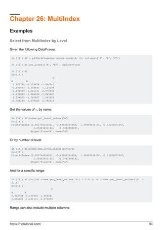 Chapter 26: MultiIndex
Examples
Select from MultiIndex by Level
Given the following DataFrame:
In [11]: df = pd.DataFrame(np.random.randn(6, 3), columns=['A', 'B', 'C'])
In [12]: df.set_index(['A', 'B'], inplace=True)
In [13]: df
Out[13]:
C
A B
0.902764 -0.259656 -1.864541
-0.695893 0.308893 0.125199
1.696989 -1.221131 -2.975839
-1.132069 -1.086189 -1.945467
2.294835 -1.765507 1.567853
-1.788299 2.579029 0.792919
Get the values of A, by name:
In [14]: df.index.get_level_values('A')
Out[14]:
Float64Index([0.902764041011, -0.69589264969, 1.69698924476, -1.13206872067,
2.29483481146, -1.788298829],
dtype='float64', name='A')
Or by number of level:
In [15]: df.index.get_level_values(level=0)
Out[15]:
Float64Index([0.902764041011, -0.69589264969, 1.69698924476, -1.13206872067,
2.29483481146, -1.788298829],
dtype='float64', name='A')
And for a specific range:
In [16]: df.loc[(df.index.get_level_values('A') > 0.5) & (df.index.get_level_values('A') <
2.1)]
Out[16]:
C
A B
0.902764 -0.259656 -1.864541
1.696989 -1.221131 -2.975839
Range can also include multiple columns:
https://riptutorial.com/ 94
 