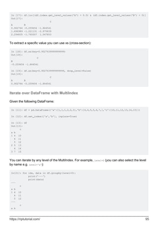 In [17]: df.loc[(df.index.get_level_values('A') > 0.5) & (df.index.get_level_values('B') < 0)]
Out[17]:
C
A B
0.902764 -0.259656 -1.864541
1.696989 -1.221131 -2.975839
2.294835 -1.765507 1.567853
To extract a specific value you can use xs (cross-section):
In [18]: df.xs(key=0.9027639999999999)
Out[18]:
C
B
-0.259656 -1.864541
In [19]: df.xs(key=0.9027639999999999, drop_level=False)
Out[19]:
C
A B
0.902764 -0.259656 -1.864541
Iterate over DataFrame with MultiIndex
Given the following DataFrame:
In [11]: df = pd.DataFrame({'a':[1,1,1,2,2,3],'b':[4,4,5,5,6,7,],'c':[10,11,12,13,14,15]})
In [12]: df.set_index(['a','b'], inplace=True)
In [13]: df
Out[13]:
c
a b
1 4 10
4 11
5 12
2 5 13
6 14
3 7 15
You can iterate by any level of the MultiIndex. For example, level=0 (you can also select the level
by name e.g. level='a'):
In[21]: for idx, data in df.groupby(level=0):
print('---')
print(data)
---
c
a b
1 4 10
4 11
5 12
---
c
a b
https://riptutorial.com/ 95
 