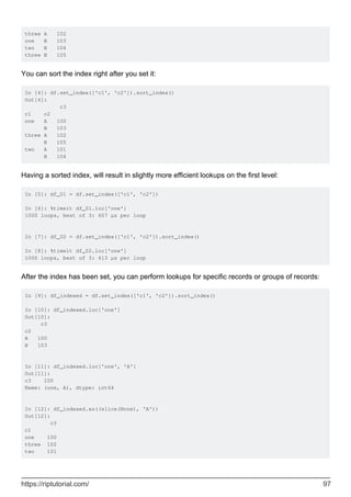 three A 102
one B 103
two B 104
three B 105
You can sort the index right after you set it:
In [4]: df.set_index(['c1', 'c2']).sort_index()
Out[4]:
c3
c1 c2
one A 100
B 103
three A 102
B 105
two A 101
B 104
Having a sorted index, will result in slightly more efficient lookups on the first level:
In [5]: df_01 = df.set_index(['c1', 'c2'])
In [6]: %timeit df_01.loc['one']
1000 loops, best of 3: 607 µs per loop
In [7]: df_02 = df.set_index(['c1', 'c2']).sort_index()
In [8]: %timeit df_02.loc['one']
1000 loops, best of 3: 413 µs per loop
After the index has been set, you can perform lookups for specific records or groups of records:
In [9]: df_indexed = df.set_index(['c1', 'c2']).sort_index()
In [10]: df_indexed.loc['one']
Out[10]:
c3
c2
A 100
B 103
In [11]: df_indexed.loc['one', 'A']
Out[11]:
c3 100
Name: (one, A), dtype: int64
In [12]: df_indexed.xs((slice(None), 'A'))
Out[12]:
c3
c1
one 100
three 102
two 101
https://riptutorial.com/ 97
 