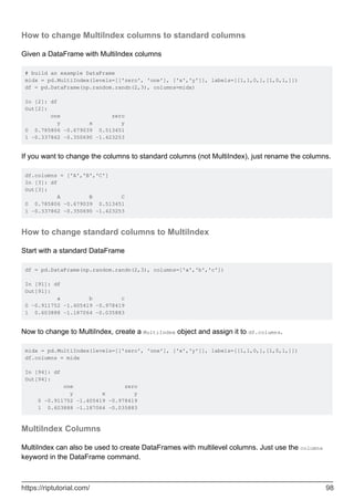 How to change MultiIndex columns to standard columns
Given a DataFrame with MultiIndex columns
# build an example DataFrame
midx = pd.MultiIndex(levels=[['zero', 'one'], ['x','y']], labels=[[1,1,0,],[1,0,1,]])
df = pd.DataFrame(np.random.randn(2,3), columns=midx)
In [2]: df
Out[2]:
one zero
y x y
0 0.785806 -0.679039 0.513451
1 -0.337862 -0.350690 -1.423253
If you want to change the columns to standard columns (not MultiIndex), just rename the columns.
df.columns = ['A','B','C']
In [3]: df
Out[3]:
A B C
0 0.785806 -0.679039 0.513451
1 -0.337862 -0.350690 -1.423253
How to change standard columns to MultiIndex
Start with a standard DataFrame
df = pd.DataFrame(np.random.randn(2,3), columns=['a','b','c'])
In [91]: df
Out[91]:
a b c
0 -0.911752 -1.405419 -0.978419
1 0.603888 -1.187064 -0.035883
Now to change to MultiIndex, create a MultiIndex object and assign it to df.columns.
midx = pd.MultiIndex(levels=[['zero', 'one'], ['x','y']], labels=[[1,1,0,],[1,0,1,]])
df.columns = midx
In [94]: df
Out[94]:
one zero
y x y
0 -0.911752 -1.405419 -0.978419
1 0.603888 -1.187064 -0.035883
MultiIndex Columns
MultiIndex can also be used to create DataFrames with multilevel columns. Just use the columns
keyword in the DataFrame command.
https://riptutorial.com/ 98
 