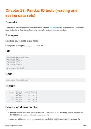 Chapter 28: Pandas IO tools (reading and
saving data sets)
Remarks
The pandas official documentation includes a page on IO Tools with a list of relevant functions to
read and write to files, as well as some examples and common parameters.
Examples
Reading csv file into DataFrame
Example for reading file data_file.csv such as:
File:
index,header1,header2,header3
1,str_data,12,1.4
3,str_data,22,42.33
4,str_data,2,3.44
2,str_data,43,43.34
7, str_data, 25, 23.32
Code:
pd.read_csv('data_file.csv')
Output:
index header1 header2 header3
0 1 str_data 12 1.40
1 3 str_data 22 42.33
2 4 str_data 2 3.44
3 2 str_data 43 43.34
4 7 str_data 25 23.32
Some useful arguments:
sep The default field delimiter is a comma ,. Use this option if you need a different delimiter,
for instance pd.read_csv('data_file.csv', sep=';')
•
index_col With index_col = n (n an integer) you tell pandas to use column n to index the
•
https://riptutorial.com/ 103
 