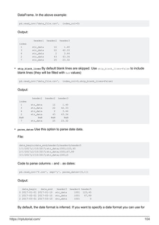 DataFrame. In the above example:
pd.read_csv('data_file.csv', index_col=0)
Output:
header1 header2 header3
index
1 str_data 12 1.40
3 str_data 22 42.33
4 str_data 2 3.44
2 str_data 43 43.34
7 str_data 25 23.32
skip_blank_lines By default blank lines are skipped. Use skip_blank_lines=False to include
blank lines (they will be filled with NaN values)
pd.read_csv('data_file.csv', index_col=0,skip_blank_lines=False)
Output:
header1 header2 header3
index
1 str_data 12 1.40
3 str_data 22 42.33
4 str_data 2 3.44
2 str_data 43 43.34
NaN NaN NaN NaN
7 str_data 25 23.32
•
parse_dates Use this option to parse date data.
File:
date_begin;date_end;header3;header4;header5
1/1/2017;1/10/2017;str_data;1001;123,45
2/1/2017;2/10/2017;str_data;1001;67,89
3/1/2017;3/10/2017;str_data;1001;0
Code to parse columns 0 and 1 as dates:
pd.read_csv('f.csv', sep=';', parse_dates=[0,1])
Output:
date_begin date_end header3 header4 header5
0 2017-01-01 2017-01-10 str_data 1001 123,45
1 2017-02-01 2017-02-10 str_data 1001 67,89
2 2017-03-01 2017-03-10 str_data 1001 0
By default, the date format is inferred. If you want to specify a date format you can use for
•
https://riptutorial.com/ 104
 