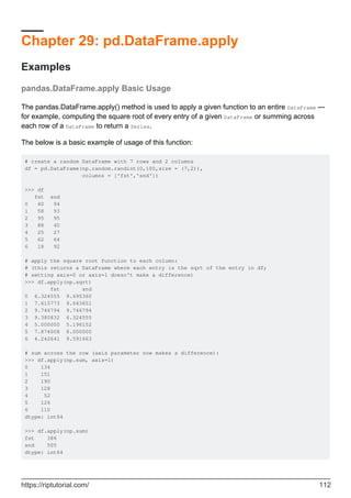Chapter 29: pd.DataFrame.apply
Examples
pandas.DataFrame.apply Basic Usage
The pandas.DataFrame.apply() method is used to apply a given function to an entire DataFrame ---
for example, computing the square root of every entry of a given DataFrame or summing across
each row of a DataFrame to return a Series.
The below is a basic example of usage of this function:
# create a random DataFrame with 7 rows and 2 columns
df = pd.DataFrame(np.random.randint(0,100,size = (7,2)),
columns = ['fst','snd'])
>>> df
fst snd
0 40 94
1 58 93
2 95 95
3 88 40
4 25 27
5 62 64
6 18 92
# apply the square root function to each column:
# (this returns a DataFrame where each entry is the sqrt of the entry in df;
# setting axis=0 or axis=1 doesn't make a difference)
>>> df.apply(np.sqrt)
fst snd
0 6.324555 9.695360
1 7.615773 9.643651
2 9.746794 9.746794
3 9.380832 6.324555
4 5.000000 5.196152
5 7.874008 8.000000
6 4.242641 9.591663
# sum across the row (axis parameter now makes a difference):
>>> df.apply(np.sum, axis=1)
0 134
1 151
2 190
3 128
4 52
5 126
6 110
dtype: int64
>>> df.apply(np.sum)
fst 386
snd 505
dtype: int64
https://riptutorial.com/ 112
 