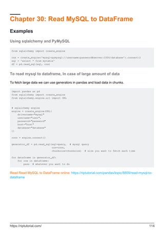 Chapter 30: Read MySQL to DataFrame
Examples
Using sqlalchemy and PyMySQL
from sqlalchemy import create_engine
cnx = create_engine('mysql+pymysql://username:password@server:3306/database').connect()
sql = 'select * from mytable'
df = pd.read_sql(sql, cnx)
To read mysql to dataframe, In case of large amount of data
To fetch large data we can use generators in pandas and load data in chunks.
import pandas as pd
from sqlalchemy import create_engine
from sqlalchemy.engine.url import URL
# sqlalchemy engine
engine = create_engine(URL(
drivername="mysql"
username="user",
password="password"
host="host"
database="database"
))
conn = engine.connect()
generator_df = pd.read_sql(sql=query, # mysql query
con=conn,
chunksize=chunksize) # size you want to fetch each time
for dataframe in generator_df:
for row in dataframe:
pass # whatever you want to do
Read Read MySQL to DataFrame online: https://riptutorial.com/pandas/topic/8809/read-mysql-to-
dataframe
https://riptutorial.com/ 114
 
