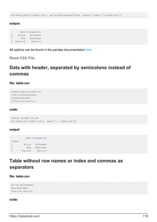 pd.read_table('table.txt', delim_whitespace=True, names=['name','occupation'])
output:
name occupation
0 Alice Salesman
1 Bob Engineer
2 Charlie Janitor
All options can be found in the pandas documentation here
Read CSV File
Data with header, separated by semicolons instead of
commas
file: table.csv
index;name;occupation
1;Alice;Saleswoman
2;Bob;Engineer
3;Charlie;Janitor
code:
import pandas as pd
pd.read_csv('table.csv', sep=';', index_col=0)
output:
name occupation
index
1 Alice Salesman
2 Bob Engineer
3 Charlie Janitor
Table without row names or index and commas as
separators
file: table.csv
Alice,Saleswoman
Bob,Engineer
Charlie,Janitor
code:
https://riptutorial.com/ 118
 