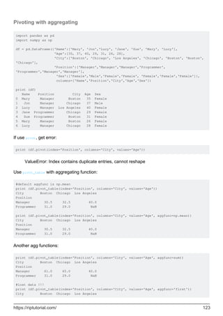 Pivoting with aggregating
import pandas as pd
import numpy as np
df = pd.DataFrame({'Name':['Mary', 'Jon','Lucy', 'Jane', 'Sue', 'Mary', 'Lucy'],
'Age':[35, 37, 40, 29, 31, 26, 28],
'City':['Boston', 'Chicago', 'Los Angeles', 'Chicago', 'Boston', 'Boston',
'Chicago'],
'Position':['Manager','Manager','Manager','Programmer',
'Programmer','Manager','Manager'],
'Sex':['Female','Male','Female','Female', 'Female','Female','Female']},
columns=['Name','Position','City','Age','Sex'])
print (df)
Name Position City Age Sex
0 Mary Manager Boston 35 Female
1 Jon Manager Chicago 37 Male
2 Lucy Manager Los Angeles 40 Female
3 Jane Programmer Chicago 29 Female
4 Sue Programmer Boston 31 Female
5 Mary Manager Boston 26 Female
6 Lucy Manager Chicago 28 Female
If use pivot, get error:
print (df.pivot(index='Position', columns='City', values='Age'))
ValueError: Index contains duplicate entries, cannot reshape
Use pivot_table with aggregating function:
#default aggfunc is np.mean
print (df.pivot_table(index='Position', columns='City', values='Age'))
City Boston Chicago Los Angeles
Position
Manager 30.5 32.5 40.0
Programmer 31.0 29.0 NaN
print (df.pivot_table(index='Position', columns='City', values='Age', aggfunc=np.mean))
City Boston Chicago Los Angeles
Position
Manager 30.5 32.5 40.0
Programmer 31.0 29.0 NaN
Another agg functions:
print (df.pivot_table(index='Position', columns='City', values='Age', aggfunc=sum))
City Boston Chicago Los Angeles
Position
Manager 61.0 65.0 40.0
Programmer 31.0 29.0 NaN
#lost data !!!
print (df.pivot_table(index='Position', columns='City', values='Age', aggfunc='first'))
City Boston Chicago Los Angeles
https://riptutorial.com/ 123
 