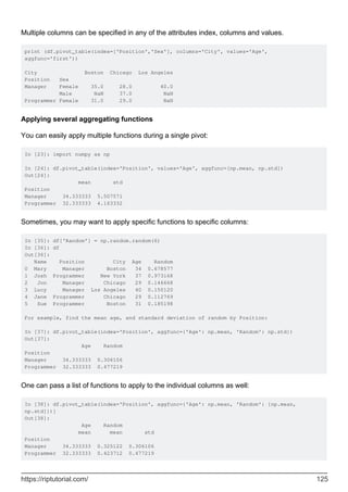 Multiple columns can be specified in any of the attributes index, columns and values.
print (df.pivot_table(index=['Position','Sex'], columns='City', values='Age',
aggfunc='first'))
City Boston Chicago Los Angeles
Position Sex
Manager Female 35.0 28.0 40.0
Male NaN 37.0 NaN
Programmer Female 31.0 29.0 NaN
Applying several aggregating functions
You can easily apply multiple functions during a single pivot:
In [23]: import numpy as np
In [24]: df.pivot_table(index='Position', values='Age', aggfunc=[np.mean, np.std])
Out[24]:
mean std
Position
Manager 34.333333 5.507571
Programmer 32.333333 4.163332
Sometimes, you may want to apply specific functions to specific columns:
In [35]: df['Random'] = np.random.random(6)
In [36]: df
Out[36]:
Name Position City Age Random
0 Mary Manager Boston 34 0.678577
1 Josh Programmer New York 37 0.973168
2 Jon Manager Chicago 29 0.146668
3 Lucy Manager Los Angeles 40 0.150120
4 Jane Programmer Chicago 29 0.112769
5 Sue Programmer Boston 31 0.185198
For example, find the mean age, and standard deviation of random by Position:
In [37]: df.pivot_table(index='Position', aggfunc={'Age': np.mean, 'Random': np.std})
Out[37]:
Age Random
Position
Manager 34.333333 0.306106
Programmer 32.333333 0.477219
One can pass a list of functions to apply to the individual columns as well:
In [38]: df.pivot_table(index='Position', aggfunc={'Age': np.mean, 'Random': [np.mean,
np.std]})]
Out[38]:
Age Random
mean mean std
Position
Manager 34.333333 0.325122 0.306106
Programmer 32.333333 0.423712 0.477219
https://riptutorial.com/ 125
 