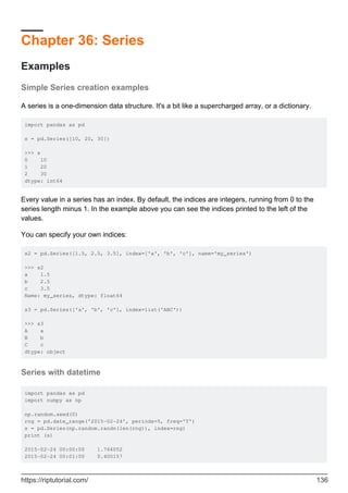 Chapter 36: Series
Examples
Simple Series creation examples
A series is a one-dimension data structure. It's a bit like a supercharged array, or a dictionary.
import pandas as pd
s = pd.Series([10, 20, 30])
>>> s
0 10
1 20
2 30
dtype: int64
Every value in a series has an index. By default, the indices are integers, running from 0 to the
series length minus 1. In the example above you can see the indices printed to the left of the
values.
You can specify your own indices:
s2 = pd.Series([1.5, 2.5, 3.5], index=['a', 'b', 'c'], name='my_series')
>>> s2
a 1.5
b 2.5
c 3.5
Name: my_series, dtype: float64
s3 = pd.Series(['a', 'b', 'c'], index=list('ABC'))
>>> s3
A a
B b
C c
dtype: object
Series with datetime
import pandas as pd
import numpy as np
np.random.seed(0)
rng = pd.date_range('2015-02-24', periods=5, freq='T')
s = pd.Series(np.random.randn(len(rng)), index=rng)
print (s)
2015-02-24 00:00:00 1.764052
2015-02-24 00:01:00 0.400157
https://riptutorial.com/ 136
 