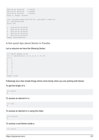 2015-02-24 00:02:00 0.978738
2015-02-24 00:03:00 2.240893
2015-02-24 00:04:00 1.867558
Freq: T, dtype: float64
rng = pd.date_range('2015-02-24', periods=5, freq='T')
s1 = pd.Series(rng)
print (s1)
0 2015-02-24 00:00:00
1 2015-02-24 00:01:00
2 2015-02-24 00:02:00
3 2015-02-24 00:03:00
4 2015-02-24 00:04:00
dtype: datetime64[ns]
A few quick tips about Series in Pandas
Let us assume we have the following Series:
>>> import pandas as pd
>>> s = pd.Series([1, 4, 6, 3, 8, 7, 4, 5])
>>> s
0 1
1 4
2 6
3 3
4 8
5 7
6 4
7 5
dtype: int64
Followings are a few simple things which come handy when you are working with Series:
To get the length of s:
>>> len(s)
8
To access an element in s:
>>> s[4]
8
To access an element in s using the index:
>>> s.loc[2]
6
To access a sub-Series inside s:
>>> s[1:3]
https://riptutorial.com/ 137
 