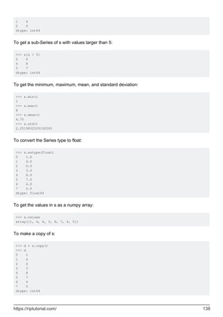 1 4
2 6
dtype: int64
To get a sub-Series of s with values larger than 5:
>>> s[s > 5]
2 6
4 8
5 7
dtype: int64
To get the minimum, maximum, mean, and standard deviation:
>>> s.min()
1
>>> s.max()
8
>>> s.mean()
4.75
>>> s.std()
2.2519832529192065
To convert the Series type to float:
>>> s.astype(float)
0 1.0
1 4.0
2 6.0
3 3.0
4 8.0
5 7.0
6 4.0
7 5.0
dtype: float64
To get the values in s as a numpy array:
>>> s.values
array([1, 4, 6, 3, 8, 7, 4, 5])
To make a copy of s:
>>> d = s.copy()
>>> d
0 1
1 4
2 6
3 3
4 8
5 7
6 4
7 5
dtype: int64
https://riptutorial.com/ 138
 