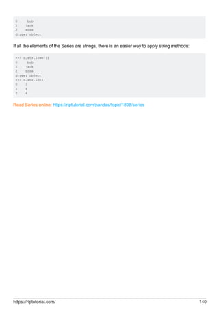 0 bob
1 jack
2 rose
dtype: object
If all the elements of the Series are strings, there is an easier way to apply string methods:
>>> q.str.lower()
0 bob
1 jack
2 rose
dtype: object
>>> q.str.len()
0 3
1 4
2 4
Read Series online: https://riptutorial.com/pandas/topic/1898/series
https://riptutorial.com/ 140
 