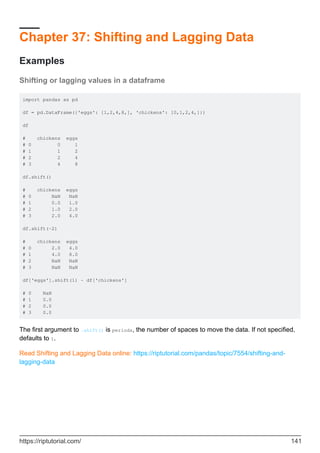 Chapter 37: Shifting and Lagging Data
Examples
Shifting or lagging values in a dataframe
import pandas as pd
df = pd.DataFrame({'eggs': [1,2,4,8,], 'chickens': [0,1,2,4,]})
df
# chickens eggs
# 0 0 1
# 1 1 2
# 2 2 4
# 3 4 8
df.shift()
# chickens eggs
# 0 NaN NaN
# 1 0.0 1.0
# 2 1.0 2.0
# 3 2.0 4.0
df.shift(-2)
# chickens eggs
# 0 2.0 4.0
# 1 4.0 8.0
# 2 NaN NaN
# 3 NaN NaN
df['eggs'].shift(1) - df['chickens']
# 0 NaN
# 1 0.0
# 2 0.0
# 3 0.0
The first argument to .shift() is periods, the number of spaces to move the data. If not specified,
defaults to 1.
Read Shifting and Lagging Data online: https://riptutorial.com/pandas/topic/7554/shifting-and-
lagging-data
https://riptutorial.com/ 141
 