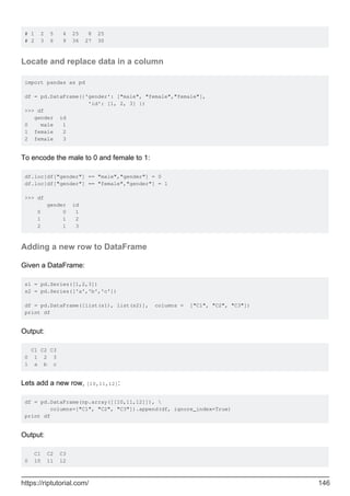 # 1 2 5 4 25 8 25
# 2 3 6 9 36 27 30
Locate and replace data in a column
import pandas as pd
df = pd.DataFrame({'gender': ["male", "female","female"],
'id': [1, 2, 3] })
>>> df
gender id
0 male 1
1 female 2
2 female 3
To encode the male to 0 and female to 1:
df.loc[df["gender"] == "male","gender"] = 0
df.loc[df["gender"] == "female","gender"] = 1
>>> df
gender id
0 0 1
1 1 2
2 1 3
Adding a new row to DataFrame
Given a DataFrame:
s1 = pd.Series([1,2,3])
s2 = pd.Series(['a','b','c'])
df = pd.DataFrame([list(s1), list(s2)], columns = ["C1", "C2", "C3"])
print df
Output:
C1 C2 C3
0 1 2 3
1 a b c
Lets add a new row, [10,11,12]:
df = pd.DataFrame(np.array([[10,11,12]]), 
columns=["C1", "C2", "C3"]).append(df, ignore_index=True)
print df
Output:
C1 C2 C3
0 10 11 12
https://riptutorial.com/ 146
 