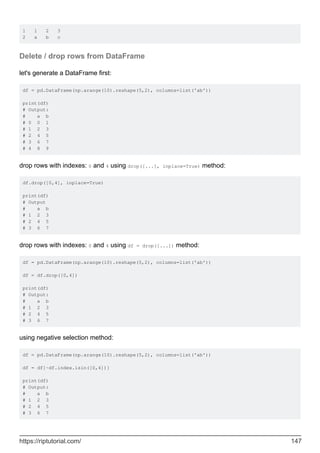 1 1 2 3
2 a b c
Delete / drop rows from DataFrame
let's generate a DataFrame first:
df = pd.DataFrame(np.arange(10).reshape(5,2), columns=list('ab'))
print(df)
# Output:
# a b
# 0 0 1
# 1 2 3
# 2 4 5
# 3 6 7
# 4 8 9
drop rows with indexes: 0 and 4 using drop([...], inplace=True) method:
df.drop([0,4], inplace=True)
print(df)
# Output
# a b
# 1 2 3
# 2 4 5
# 3 6 7
drop rows with indexes: 0 and 4 using df = drop([...]) method:
df = pd.DataFrame(np.arange(10).reshape(5,2), columns=list('ab'))
df = df.drop([0,4])
print(df)
# Output:
# a b
# 1 2 3
# 2 4 5
# 3 6 7
using negative selection method:
df = pd.DataFrame(np.arange(10).reshape(5,2), columns=list('ab'))
df = df[~df.index.isin([0,4])]
print(df)
# Output:
# a b
# 1 2 3
# 2 4 5
# 3 6 7
https://riptutorial.com/ 147
 