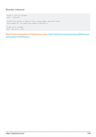 Reorder columns
# get a list of columns
cols = list(df)
# move the column to head of list using index, pop and insert
cols.insert(0, cols.pop(cols.index('listing')))
# use ix to reorder
df2 = df.ix[:, cols]
Read Simple manipulation of DataFrames online: https://riptutorial.com/pandas/topic/6694/simple-
manipulation-of-dataframes
https://riptutorial.com/ 148
 