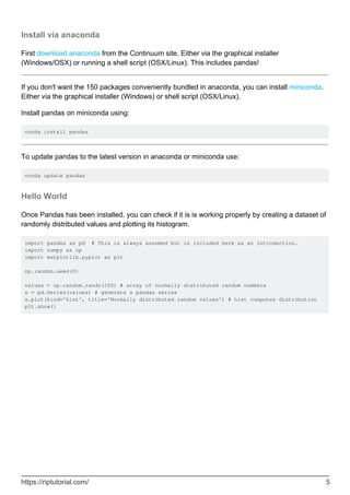 Install via anaconda
First download anaconda from the Continuum site. Either via the graphical installer
(Windows/OSX) or running a shell script (OSX/Linux). This includes pandas!
If you don't want the 150 packages conveniently bundled in anaconda, you can install miniconda.
Either via the graphical installer (Windows) or shell script (OSX/Linux).
Install pandas on miniconda using:
conda install pandas
To update pandas to the latest version in anaconda or miniconda use:
conda update pandas
Hello World
Once Pandas has been installed, you can check if it is is working properly by creating a dataset of
randomly distributed values and plotting its histogram.
import pandas as pd # This is always assumed but is included here as an introduction.
import numpy as np
import matplotlib.pyplot as plt
np.random.seed(0)
values = np.random.randn(100) # array of normally distributed random numbers
s = pd.Series(values) # generate a pandas series
s.plot(kind='hist', title='Normally distributed random values') # hist computes distribution
plt.show()
https://riptutorial.com/ 5
 