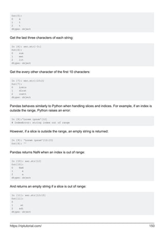 Out[5]:
0 m
1 t
2 t
dtype: object
Get the last three characters of each string:
In [6]: ser.str[-3:]
Out[6]:
0 sum
1 met
2 lit
dtype: object
Get the every other character of the first 10 characters:
In [7]: ser.str[:10:2]
Out[7]:
0 Lrmis
1 dlrst
2 cnett
dtype: object
Pandas behaves similarly to Python when handling slices and indices. For example, if an index is
outside the range, Python raises an error:
In [8]:'Lorem ipsum'[12]
# IndexError: string index out of range
However, if a slice is outside the range, an empty string is returned:
In [9]: 'Lorem ipsum'[12:15]
Out[9]: ''
Pandas returns NaN when an index is out of range:
In [10]: ser.str[12]
Out[10]:
0 NaN
1 e
2 a
dtype: object
And returns an empty string if a slice is out of range:
In [11]: ser.str[12:15]
Out[11]:
0
1 et
2 adi
dtype: object
https://riptutorial.com/ 150
 