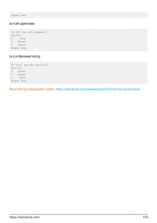 dtype: bool
Is it all uppercase:
In [9]: ser.str.isupper()
Out[9]:
0 True
1 False
2 False
dtype: bool
Is it a titlecased string:
In [10]: ser.str.istitle()
Out[10]:
0 False
1 False
2 True
dtype: bool
Read String manipulation online: https://riptutorial.com/pandas/topic/2372/string-manipulation
https://riptutorial.com/ 153
 