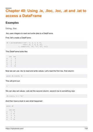 Chapter 40: Using .ix, .iloc, .loc, .at and .iat to
access a DataFrame
Examples
Using .iloc
.iloc uses integers to read and write data to a DataFrame.
First, let's create a DataFrame:
df = pd.DataFrame({'one': [1, 2, 3, 4, 5],
'two': [6, 7, 8, 9, 10],
}, index=['a', 'b', 'c', 'd', 'e'])
This DataFrame looks like:
one two
a 1 6
b 2 7
c 3 8
d 4 9
e 5 10
Now we can use .iloc to read and write values. Let's read the first row, first column:
print df.iloc[0, 0]
This will print out:
1
We can also set values. Lets set the second column, second row to something new:
df.iloc[1, 1] = '21'
And then have a look to see what happened:
print df
one two
a 1 6
b 2 21
c 3 8
d 4 9
e 5 10
https://riptutorial.com/ 154
 