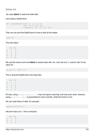 Using .loc
.loc uses labels to read and write data.
Let's setup a DataFrame:
df = pd.DataFrame({'one': [1, 2, 3, 4, 5],
'two': [6, 7, 8, 9, 10],
}, index=['a', 'b', 'c', 'd', 'e'])
Then we can print the DataFrame to have a look at the shape:
print df
This will output
one two
a 1 6
b 2 7
c 3 8
d 4 9
e 5 10
We use the column and row labels to access data with .loc. Let's set row 'c', column 'two' to the
value 33:
df.loc['c', 'two'] = 33
This is what the DataFrame now looks like:
one two
a 1 6
b 2 7
c 3 33
d 4 9
e 5 10
Of note, using df['two'].loc['c'] = 33 may not report a warning, and may even work, however,
using df.loc['c', 'two'] is guaranteed to work correctly, while the former is not.
We can read slices of data, for example
print df.loc['a':'c']
will print rows a to c. This is inclusive.
one two
a 1 6
b 2 7
c 3 8
https://riptutorial.com/ 155
 