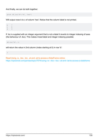 And finally, we can do both together:
print df.loc['b':'d', 'two']
Will output rows b to c of column 'two'. Notice that the column label is not printed.
b 7
c 8
d 9
If .loc is supplied with an integer argument that is not a label it reverts to integer indexing of axes
(the behaviour of .iloc). This makes mixed label and integer indexing possible:
df.loc['b', 1]
will return the value in 2nd column (index starting at 0) in row 'b':
7
Read Using .ix, .iloc, .loc, .at and .iat to access a DataFrame online:
https://riptutorial.com/pandas/topic/7074/using--ix---iloc---loc---at-and--iat-to-access-a-dataframe
https://riptutorial.com/ 156
 