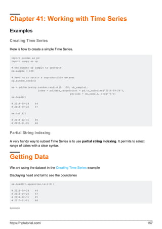 Chapter 41: Working with Time Series
Examples
Creating Time Series
Here is how to create a simple Time Series.
import pandas as pd
import numpy as np
# The number of sample to generate
nb_sample = 100
# Seeding to obtain a reproductible dataset
np.random.seed(0)
se = pd.Series(np.random.randint(0, 100, nb_sample),
index = pd.date_range(start = pd.to_datetime('2016-09-24'),
periods = nb_sample, freq='D'))
se.head(2)
# 2016-09-24 44
# 2016-09-25 47
se.tail(2)
# 2016-12-31 85
# 2017-01-01 48
Partial String Indexing
A very handy way to subset Time Series is to use partial string indexing. It permits to select
range of dates with a clear syntax.
Getting Data
We are using the dataset in the Creating Time Series example
Displaying head and tail to see the boundaries
se.head(2).append(se.tail(2))
# 2016-09-24 44
# 2016-09-25 47
# 2016-12-31 85
# 2017-01-01 48
https://riptutorial.com/ 157
 