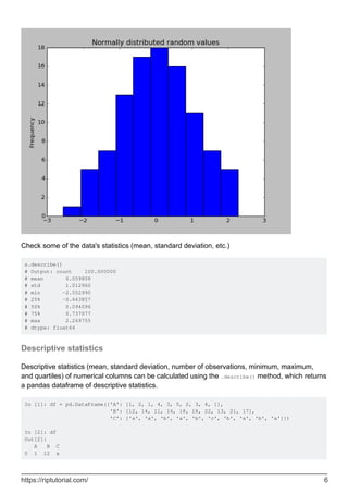 Check some of the data's statistics (mean, standard deviation, etc.)
s.describe()
# Output: count 100.000000
# mean 0.059808
# std 1.012960
# min -2.552990
# 25% -0.643857
# 50% 0.094096
# 75% 0.737077
# max 2.269755
# dtype: float64
Descriptive statistics
Descriptive statistics (mean, standard deviation, number of observations, minimum, maximum,
and quartiles) of numerical columns can be calculated using the .describe() method, which returns
a pandas dataframe of descriptive statistics.
In [1]: df = pd.DataFrame({'A': [1, 2, 1, 4, 3, 5, 2, 3, 4, 1],
'B': [12, 14, 11, 16, 18, 18, 22, 13, 21, 17],
'C': ['a', 'a', 'b', 'a', 'b', 'c', 'b', 'a', 'b', 'a']})
In [2]: df
Out[2]:
A B C
0 1 12 a
https://riptutorial.com/ 6
 