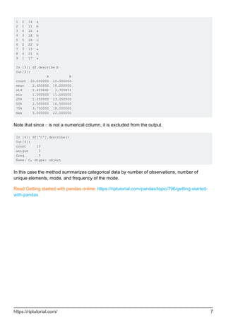 1 2 14 a
2 1 11 b
3 4 16 a
4 3 18 b
5 5 18 c
6 2 22 b
7 3 13 a
8 4 21 b
9 1 17 a
In [3]: df.describe()
Out[3]:
A B
count 10.000000 10.000000
mean 2.600000 16.200000
std 1.429841 3.705851
min 1.000000 11.000000
25% 1.250000 13.250000
50% 2.500000 16.500000
75% 3.750000 18.000000
max 5.000000 22.000000
Note that since C is not a numerical column, it is excluded from the output.
In [4]: df['C'].describe()
Out[4]:
count 10
unique 3
freq 5
Name: C, dtype: object
In this case the method summarizes categorical data by number of observations, number of
unique elements, mode, and frequency of the mode.
Read Getting started with pandas online: https://riptutorial.com/pandas/topic/796/getting-started-
with-pandas
https://riptutorial.com/ 7
 