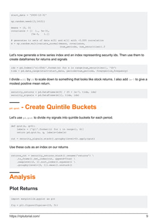 start_date = '2000-12-31'
np.random.seed([3,1415])
means = [0, 0]
covariance = [[ 1., 5e-3],
[5e-3, 1.]]
# generates to sets of data m[0] and m[1] with ~0.005 correlation
m = np.random.multivariate_normal(means, covariance,
(num_periods, num_securities)).T
Let's now generate a time series index and an index representing security ids. Then use them to
create dataframes for returns and signals
ids = pd.Index(['s{:05d}'.format(s) for s in range(num_securities)], 'ID')
tidx = pd.date_range(start=start_date, periods=num_periods, freq=period_frequency)
I divide m[0] by 25 to scale down to something that looks like stock returns. I also add 1e-7 to give a
modest positive mean return.
security_returns = pd.DataFrame(m[0] / 25 + 1e-7, tidx, ids)
security_signals = pd.DataFrame(m[1], tidx, ids)
pd.qcut - Create Quintile Buckets
Let's use pd.qcut to divide my signals into quintile buckets for each period.
def qcut(s, q=5):
labels = ['q{}'.format(i) for i in range(1, 6)]
return pd.qcut(s, q, labels=labels)
cut = security_signals.stack().groupby(level=0).apply(qcut)
Use these cuts as an index on our returns
returns_cut = security_returns.stack().rename('returns') 
.to_frame().set_index(cut, append=True) 
.swaplevel(2, 1).sort_index().squeeze() 
.groupby(level=[0, 1]).mean().unstack()
Analysis
Plot Returns
import matplotlib.pyplot as plt
fig = plt.figure(figsize=(15, 5))
https://riptutorial.com/ 9
 