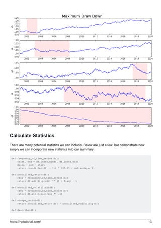 Calculate Statistics
There are many potential statistics we can include. Below are just a few, but demonstrate how
simply we can incorporate new statistics into our summary.
def frequency_of_time_series(df):
start, end = df.index.min(), df.index.max()
delta = end - start
return round((len(df) - 1.) * 365.25 / delta.days, 2)
def annualized_return(df):
freq = frequency_of_time_series(df)
return df.add(1).prod() ** (1 / freq) - 1
def annualized_volatility(df):
freq = frequency_of_time_series(df)
return df.std().mul(freq ** .5)
def sharpe_ratio(df):
return annualized_return(df) / annualized_volatility(df)
def describe(df):
https://riptutorial.com/ 13
 