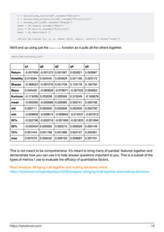 r = annualized_return(df).rename('Return')
v = annualized_volatility(df).rename('Volatility')
s = sharpe_ratio(df).rename('Sharpe')
skew = df.skew().rename('Skew')
kurt = df.kurt().rename('Kurtosis')
desc = df.describe().T
return pd.concat([r, v, s, skew, kurt, desc], axis=1).T.drop('count')
We'll end up using just the describe function as it pulls all the others together.
describe(returns_cut)
This is not meant to be comprehensive. It's meant to bring many of pandas' features together and
demonstrate how you can use it to help answer questions important to you. This is a subset of the
types of metrics I use to evaluate the efficacy of quantitative factors.
Read Analysis: Bringing it all together and making decisions online:
https://riptutorial.com/pandas/topic/5238/analysis--bringing-it-all-together-and-making-decisions
https://riptutorial.com/ 14
 