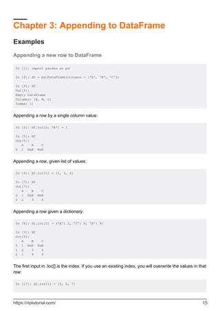 Chapter 3: Appending to DataFrame
Examples
Appending a new row to DataFrame
In [1]: import pandas as pd
In [2]: df = pd.DataFrame(columns = ['A', 'B', 'C'])
In [3]: df
Out[3]:
Empty DataFrame
Columns: [A, B, C]
Index: []
Appending a row by a single column value:
In [4]: df.loc[0, 'A'] = 1
In [5]: df
Out[5]:
A B C
0 1 NaN NaN
Appending a row, given list of values:
In [6]: df.loc[1] = [2, 3, 4]
In [7]: df
Out[7]:
A B C
0 1 NaN NaN
1 2 3 4
Appending a row given a dictionary:
In [8]: df.loc[2] = {'A': 3, 'C': 9, 'B': 9}
In [9]: df
Out[9]:
A B C
0 1 NaN NaN
1 2 3 4
2 3 9 9
The first input in .loc[] is the index. If you use an existing index, you will overwrite the values in that
row:
In [17]: df.loc[1] = [5, 6, 7]
https://riptutorial.com/ 15
 