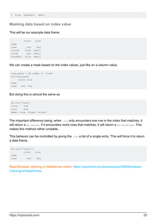 3 blue harebell small
Masking data based on index value
This will be our example data frame:
color size
name
rose red big
violet blue small
tulip red small
harebell blue small
We can create a mask based on the index values, just like on a column value.
rose_mask = df.index == 'rose'
df[rose_mask]
color size
name
rose red big
But doing this is almost the same as
df.loc['rose']
color red
size big
Name: rose, dtype: object
The important difference being, when .loc only encounters one row in the index that matches, it
will return a pd.Series, if it encounters more rows that matches, it will return a pd.DataFrame. This
makes this method rather unstable.
This behavior can be controlled by giving the .loc a list of a single entry. This will force it to return
a data frame.
df.loc[['rose']]
color size
name
rose red big
Read Boolean indexing of dataframes online: https://riptutorial.com/pandas/topic/9589/boolean-
indexing-of-dataframes
https://riptutorial.com/ 20
 