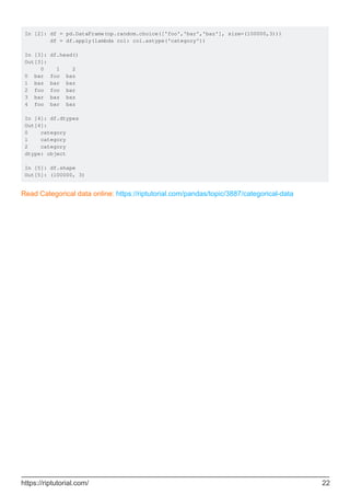 In [2]: df = pd.DataFrame(np.random.choice(['foo','bar','baz'], size=(100000,3)))
df = df.apply(lambda col: col.astype('category'))
In [3]: df.head()
Out[3]:
0 1 2
0 bar foo baz
1 baz bar baz
2 foo foo bar
3 bar baz baz
4 foo bar baz
In [4]: df.dtypes
Out[4]:
0 category
1 category
2 category
dtype: object
In [5]: df.shape
Out[5]: (100000, 3)
Read Categorical data online: https://riptutorial.com/pandas/topic/3887/categorical-data
https://riptutorial.com/ 22
 