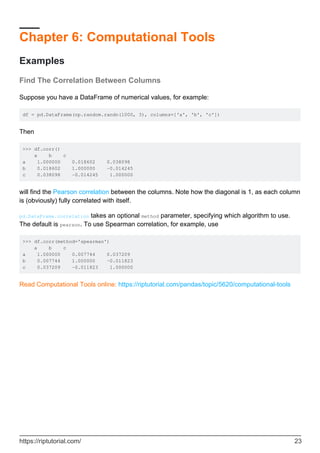 Chapter 6: Computational Tools
Examples
Find The Correlation Between Columns
Suppose you have a DataFrame of numerical values, for example:
df = pd.DataFrame(np.random.randn(1000, 3), columns=['a', 'b', 'c'])
Then
>>> df.corr()
a b c
a 1.000000 0.018602 0.038098
b 0.018602 1.000000 -0.014245
c 0.038098 -0.014245 1.000000
will find the Pearson correlation between the columns. Note how the diagonal is 1, as each column
is (obviously) fully correlated with itself.
pd.DataFrame.correlation takes an optional method parameter, specifying which algorithm to use.
The default is pearson. To use Spearman correlation, for example, use
>>> df.corr(method='spearman')
a b c
a 1.000000 0.007744 0.037209
b 0.007744 1.000000 -0.011823
c 0.037209 -0.011823 1.000000
Read Computational Tools online: https://riptutorial.com/pandas/topic/5620/computational-tools
https://riptutorial.com/ 23
 