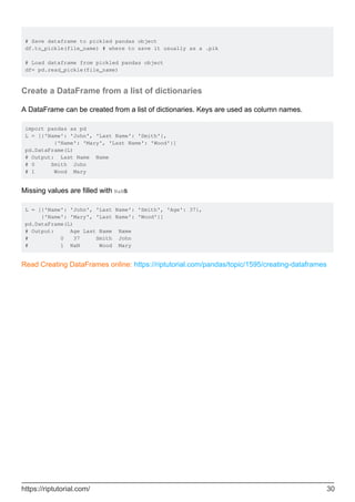 # Save dataframe to pickled pandas object
df.to_pickle(file_name) # where to save it usually as a .plk
# Load dataframe from pickled pandas object
df= pd.read_pickle(file_name)
Create a DataFrame from a list of dictionaries
A DataFrame can be created from a list of dictionaries. Keys are used as column names.
import pandas as pd
L = [{'Name': 'John', 'Last Name': 'Smith'},
{'Name': 'Mary', 'Last Name': 'Wood'}]
pd.DataFrame(L)
# Output: Last Name Name
# 0 Smith John
# 1 Wood Mary
Missing values are filled with NaNs
L = [{'Name': 'John', 'Last Name': 'Smith', 'Age': 37},
{'Name': 'Mary', 'Last Name': 'Wood'}]
pd.DataFrame(L)
# Output: Age Last Name Name
# 0 37 Smith John
# 1 NaN Wood Mary
Read Creating DataFrames online: https://riptutorial.com/pandas/topic/1595/creating-dataframes
https://riptutorial.com/ 30
 