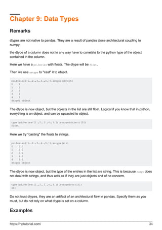 Chapter 9: Data Types
Remarks
dtypes are not native to pandas. They are a result of pandas close architectural coupling to
numpy.
the dtype of a column does not in any way have to correlate to the python type of the object
contained in the column.
Here we have a pd.Series with floats. The dtype will be float.
Then we use astype to "cast" it to object.
pd.Series([1.,2.,3.,4.,5.]).astype(object)
0 1
1 2
2 3
3 4
4 5
dtype: object
The dtype is now object, but the objects in the list are still float. Logical if you know that in python,
everything is an object, and can be upcasted to object.
type(pd.Series([1.,2.,3.,4.,5.]).astype(object)[0])
float
Here we try "casting" the floats to strings.
pd.Series([1.,2.,3.,4.,5.]).astype(str)
0 1.0
1 2.0
2 3.0
3 4.0
4 5.0
dtype: object
The dtype is now object, but the type of the entries in the list are string. This is because numpy does
not deal with strings, and thus acts as if they are just objects and of no concern.
type(pd.Series([1.,2.,3.,4.,5.]).astype(str)[0])
str
Do not trust dtypes, they are an artifact of an architectural flaw in pandas. Specify them as you
must, but do not rely on what dtype is set on a column.
Examples
https://riptutorial.com/ 34
 