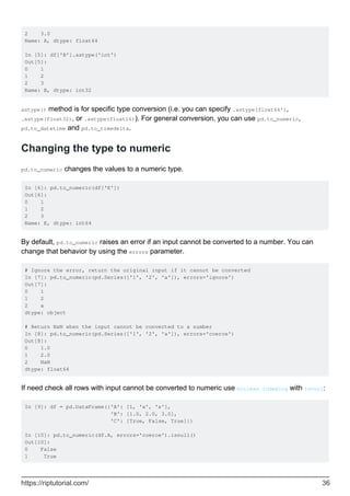 2 3.0
Name: A, dtype: float64
In [5]: df['B'].astype('int')
Out[5]:
0 1
1 2
2 3
Name: B, dtype: int32
astype() method is for specific type conversion (i.e. you can specify .astype(float64'),
.astype(float32), or .astype(float16)). For general conversion, you can use pd.to_numeric,
pd.to_datetime and pd.to_timedelta.
Changing the type to numeric
pd.to_numeric changes the values to a numeric type.
In [6]: pd.to_numeric(df['E'])
Out[6]:
0 1
1 2
2 3
Name: E, dtype: int64
By default, pd.to_numeric raises an error if an input cannot be converted to a number. You can
change that behavior by using the errors parameter.
# Ignore the error, return the original input if it cannot be converted
In [7]: pd.to_numeric(pd.Series(['1', '2', 'a']), errors='ignore')
Out[7]:
0 1
1 2
2 a
dtype: object
# Return NaN when the input cannot be converted to a number
In [8]: pd.to_numeric(pd.Series(['1', '2', 'a']), errors='coerce')
Out[8]:
0 1.0
1 2.0
2 NaN
dtype: float64
If need check all rows with input cannot be converted to numeric use boolean indexing with isnull:
In [9]: df = pd.DataFrame({'A': [1, 'x', 'z'],
'B': [1.0, 2.0, 3.0],
'C': [True, False, True]})
In [10]: pd.to_numeric(df.A, errors='coerce').isnull()
Out[10]:
0 False
1 True
https://riptutorial.com/ 36
 