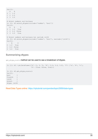 Out[3]:
A B
0 1 1.0
1 2 2.0
2 3 3.0
# Select numbers and booleans
In [4]: df.select_dtypes(include=['number', 'bool'])
Out[4]:
A B D
0 1 1.0 True
1 2 2.0 False
2 3 3.0 True
# Select numbers and booleans but exclude int64
In [5]: df.select_dtypes(include=['number', 'bool'], exclude=['int64'])
Out[5]:
B D
0 1.0 True
1 2.0 False
2 3.0 True
Summarizing dtypes
get_dtype_counts method can be used to see a breakdown of dtypes.
In [1]: df = pd.DataFrame({'A': [1, 2, 3], 'B': [1.0, 2.0, 3.0], 'C': ['a', 'b', 'c'],
'D': [True, False, True]})
In [2]: df.get_dtype_counts()
Out[2]:
bool 1
float64 1
int64 1
object 1
dtype: int64
Read Data Types online: https://riptutorial.com/pandas/topic/2959/data-types
https://riptutorial.com/ 38
 